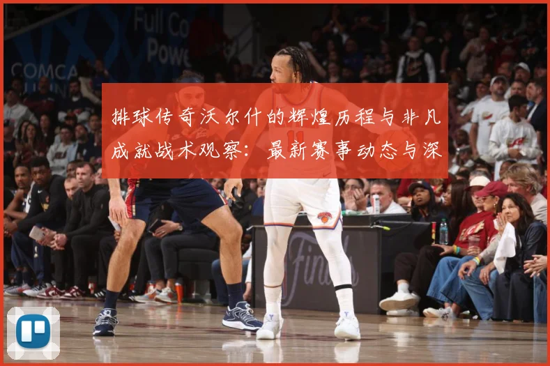 排球传奇沃尔什的辉煌历程与非凡成就战术观察：最新赛事动态与深度分析