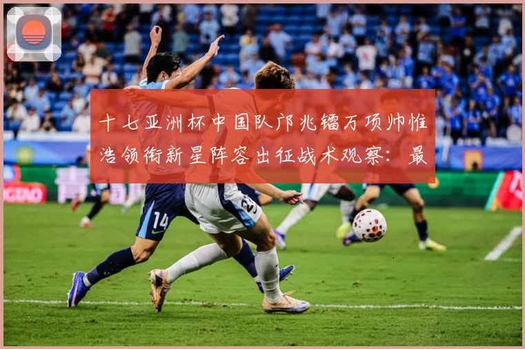 十七亚洲杯中国队邝兆镭万项帅惟浩领衔新星阵容出征战术观察：最新赛事动态与深度分析