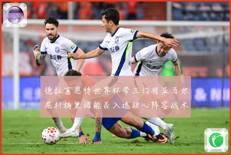 德拉富恩特世界杯带三门将亚马尔尼科梅里诺能否入选核心阵容战术观察：最新赛事动态与深度分析