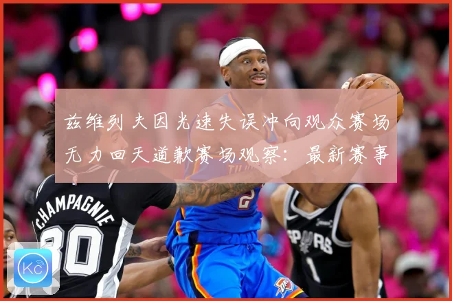 兹维列夫因光速失误冲向观众赛场无力回天道歉赛场观察：最新赛事动态与深度分析