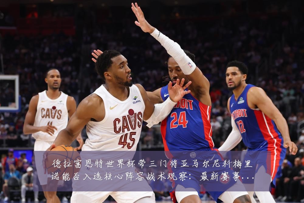 德拉富恩特世界杯带三门将亚马尔尼科梅里诺能否入选核心阵容战术观察:最新赛事动态与深度分析